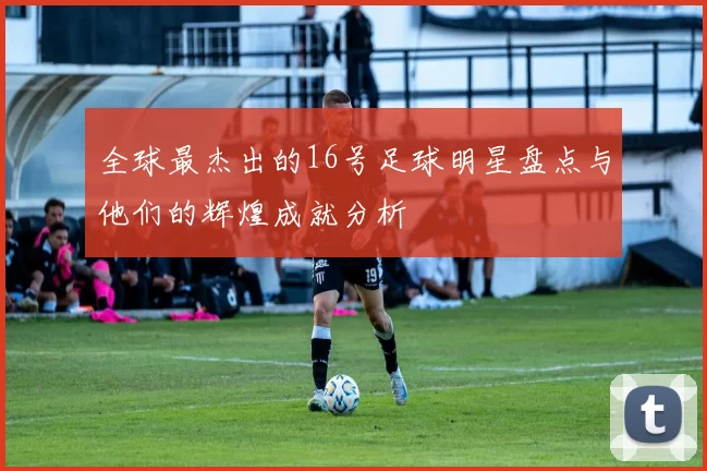 全球最杰出的16号足球明星盘点与他们的辉煌成就分析