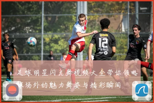 足球明星闪光舞视频大全带你领略球场外的魅力舞姿与精彩瞬间