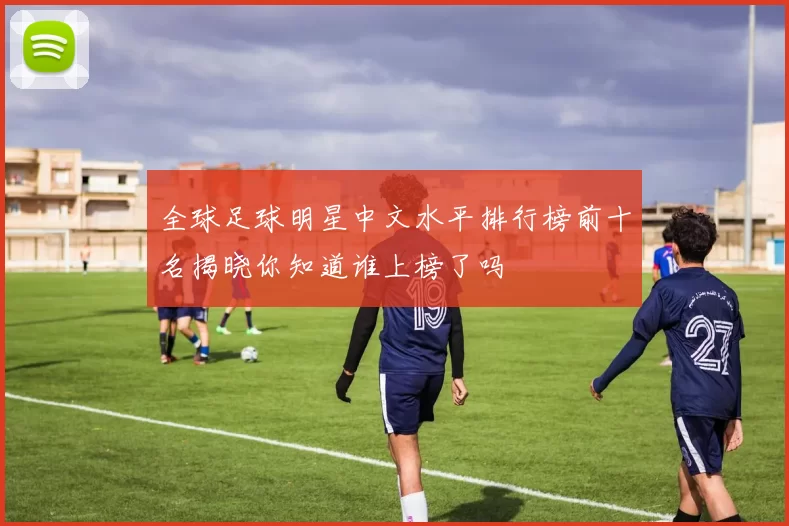 全球足球明星中文水平排行榜前十名揭晓你知道谁上榜了吗