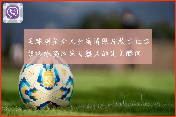 足球明星全大头高清照片展示让你领略球场风采与魅力的完美瞬间