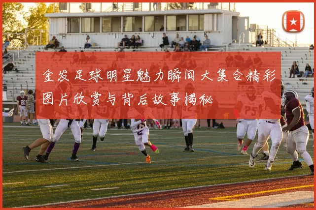 金发足球明星魅力瞬间大集合精彩图片欣赏与背后故事揭秘
