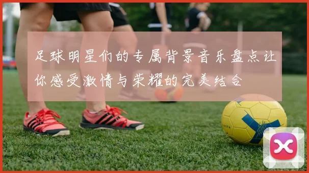 足球明星们的专属背景音乐盘点让你感受激情与荣耀的完美结合