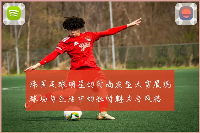 韩国足球明星的时尚发型大赏展现球场与生活中的独特魅力与风格