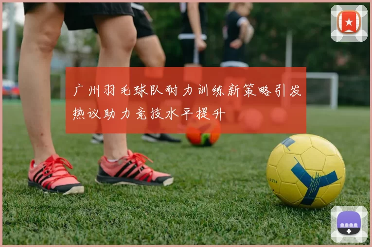 广州羽毛球队耐力训练新策略引发热议助力竞技水平提升