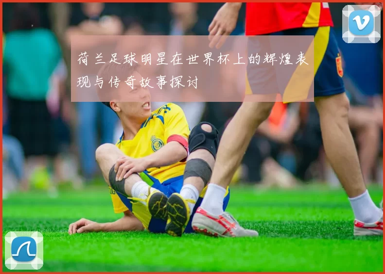 荷兰足球明星在世界杯上的辉煌表现与传奇故事探讨