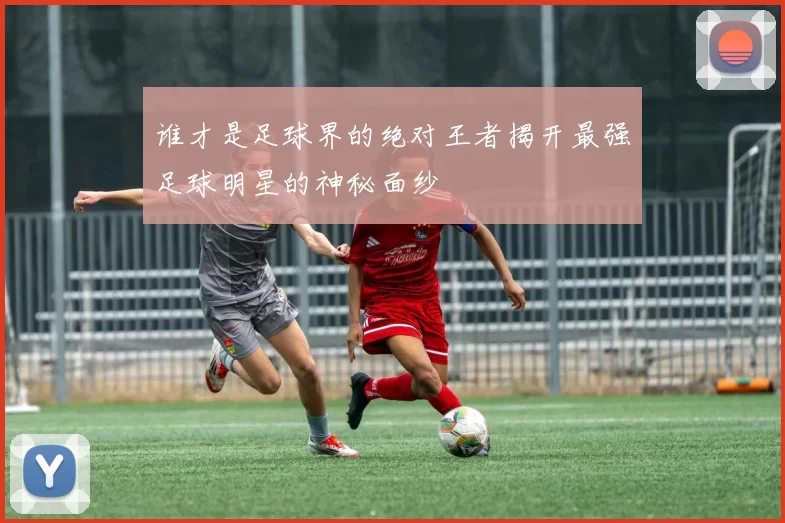 谁才是足球界的绝对王者揭开最强足球明星的神秘面纱