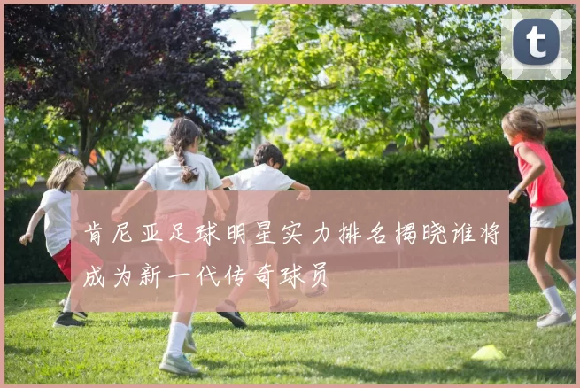 肯尼亚足球明星实力排名揭晓谁将成为新一代传奇球员