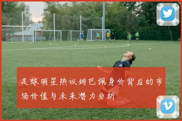 足球明星热议姆巴佩身价背后的市场价值与未来潜力分析