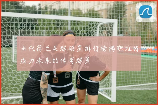 当代荷兰足球明星排行榜揭晓谁将成为未来的传奇球员