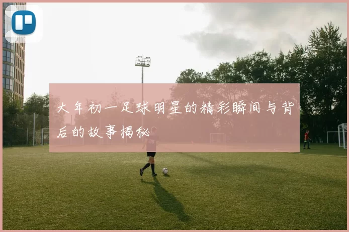 大年初一足球明星的精彩瞬间与背后的故事揭秘