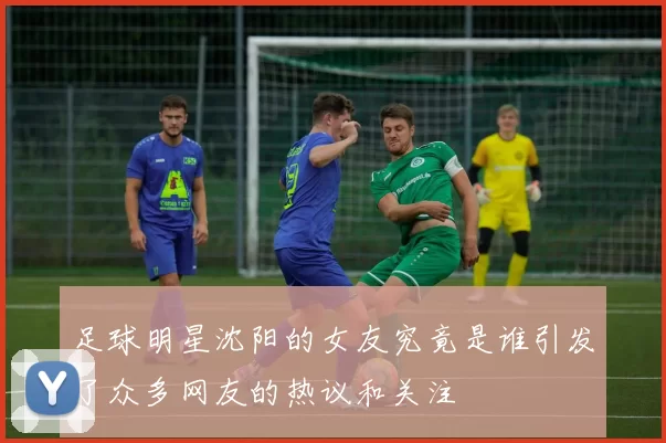 足球明星沈阳的女友究竟是谁引发了众多网友的热议和关注
