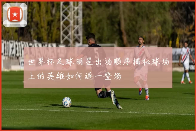 世界杯足球明星出场顺序揭秘球场上的英雄如何逐一登场