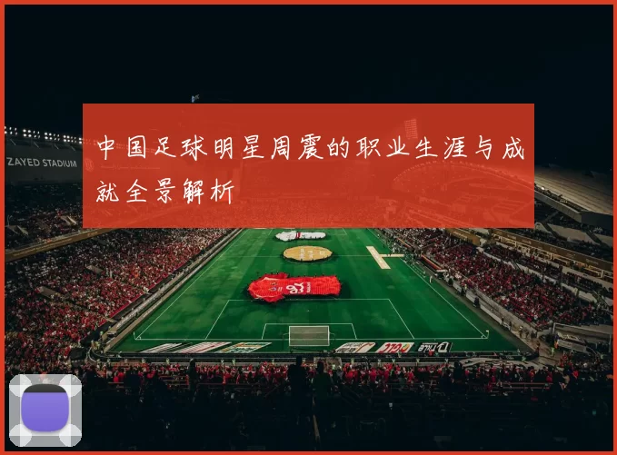 中国足球明星周震的职业生涯与成就全景解析
