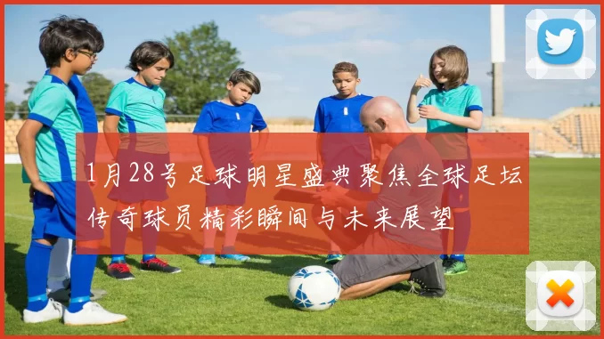 1月28号足球明星盛典聚焦全球足坛传奇球员精彩瞬间与未来展望
