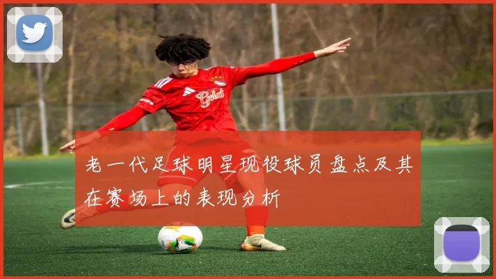 老一代足球明星现役球员盘点及其在赛场上的表现分析
