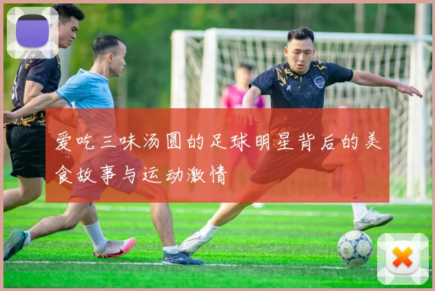 爱吃三味汤圆的足球明星背后的美食故事与运动激情