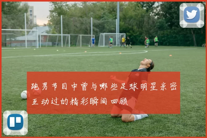 跑男节目中曾与哪些足球明星亲密互动过的精彩瞬间回顾