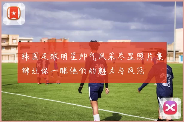 韩国足球明星帅气风采尽显照片集锦让你一睹他们的魅力与风范