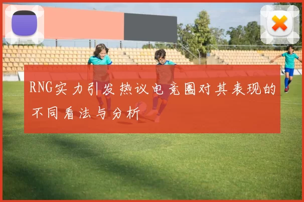 RNG实力引发热议电竞圈对其表现的不同看法与分析