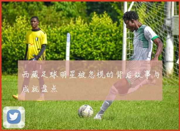 西藏足球明星被忽视的背后故事与成就盘点