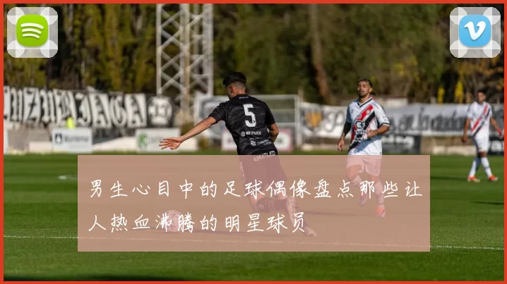 男生心目中的足球偶像盘点那些让人热血沸腾的明星球员