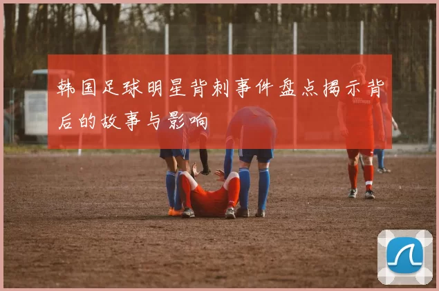 韩国足球明星背刺事件盘点揭示背后的故事与影响